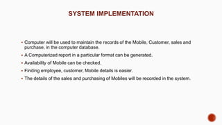 SYSTEM IMPLEMENTATION
 Computer will be used to maintain the records of the Mobile, Customer, sales and
purchase, in the computer database.
 A Computerized report in a particular format can be generated.
 Availability of Mobile can be checked.
 Finding employee, customer, Mobile details is easier.
 The details of the sales and purchasing of Mobiles will be recorded in the system.
 