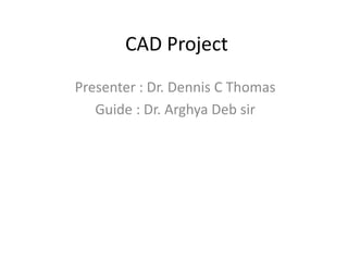 CAD Project
Presenter : Dr. Dennis C Thomas
Guide : Dr. Arghya Deb sir
 