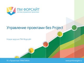 ГК «Проектная ПРАКТИКА» www.pmforesight.ru
Управление проектами без Project
Новая версия ПМ Форсайт
 