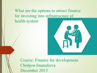 What are the options to attract finance
for investing into infrastructure of
health system
Course: Finance for development
Cholpon Imanalieva
December 2015
 