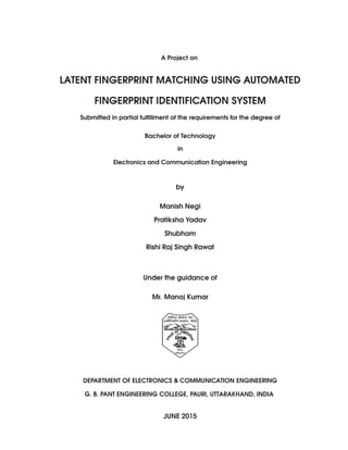 A Project on
LATENT FINGERPRINT MATCHING USING AUTOMATED
FINGERPRINT IDENTIFICATION SYSTEM
Submitted in partial fulﬁllment of the requirements for the degree of
Bachelor of Technology
in
Electronics and Communication Engineering
by
Manish Negi
Pratiksha Yadav
Shubham
Rishi Raj Singh Rawat
Under the guidance of
Mr. Manoj Kumar
DEPARTMENT OF ELECTRONICS & COMMUNICATION ENGINEERING
G. B. PANT ENGINEERING COLLEGE, PAURI, UTTARAKHAND, INDIA
JUNE 2015
 