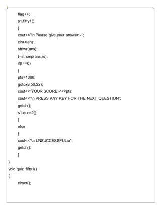 flag++;
s1.fifty1();
}
cout<<”n Please give your answer:-“;
cin>>ans;
strlwr(ans);
t=strcmp(ans,rs);
if(t==0)
{
pts=1000;
gotoxy(50,22);
cout<<”YOUR SCORE:-“<<pts;
cout<<”n PRESS ANY KEY FOR THE NEXT QUESTION”;
getch();
s1.ques2();
}
else
{
cout<<”a UNSUCCESSFULa”;
getch();
}
}
void quiz::fifty1()
{
clrscr();
 