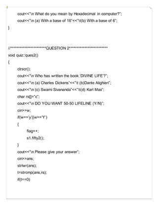 cout<<”n What do you mean by Hexadecimal in computer?”;
cout<<”n (a) With a base of 16”<<”t(b) With a base of 6”;
}
//***********************QUESTION 2*************************
void quiz::ques2()
{
clrscr();
cout<<”n Who has written the book ‘DIVINE LIFE’?”;
cout<<”n (a) Charles Dickens”<<”t (b)Dante Alighieri”;
cout<<”n (c) Swami Sivananda”<<”t(d) Karl Max”;
char rs[]=”c”;
cout<<”n DO YOU WANT 50-50 LIFELINE (Y/N)”;
cin>>w;
if(w==’y’||w==’Y’)
{
flag++;
s1.fifty2();
}
cout<<”n Please give your answer”;
cin>>ans;
strlwr(ans);
t=strcmp(ans,rs);
if(t==0)
 