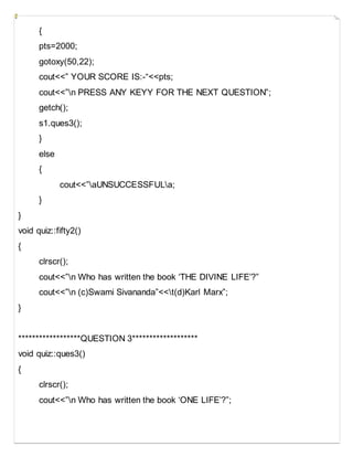 {
pts=2000;
gotoxy(50,22);
cout<<” YOUR SCORE IS:-“<<pts;
cout<<”n PRESS ANY KEYY FOR THE NEXT QUESTION”;
getch();
s1.ques3();
}
else
{
cout<<”aUNSUCCESSFULa;
}
}
void quiz::fifty2()
{
clrscr();
cout<<”n Who has written the book ‘THE DIVINE LIFE’?”
cout<<”n (c)Swami Sivananda”<<t(d)Karl Marx”;
}
******************QUESTION 3*******************
void quiz::ques3()
{
clrscr();
cout<<”n Who has written the book ‘ONE LIFE’?”;
 
