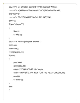 cout<<”n (a) Christian Barnard”<<”t(b)Wendell Wilkie”;
cout<<”n (c)Williamm Wordsworth”<<”t(d)Charles Darwin”;
char rs[]=”a”;
cout<<”n DO YOU WANT 50-5- LIFELINE(Y/N)”;
cin>>w;
if(w==’y’||w==’Y’)
{
flag++;
s1.fifty3();
}
cout<<”n Please give your answer”;
cin>>ans;
strlwr(ans);
t=strcmp(ans,rs);
if(t==0)
{
pts=3000;
gotoxy(50,22);
cout<<”YOUR SCORE IS:-“<<pts;
cout<<”n PRESS ANY KEY FOR THE NEXT QUESTION”;
getch();
s1.ques4();
}
else
{
 