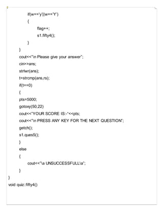 if(w==’y’||w==’Y’)
{
flag++;
s1.fifty4();
}
}
cout<<”n Please give your answer”;
cin>>ans;
strlwr(ans);
t=strcmp(ans,rs);
if(t==0)
{
pts=5000;
gotoxy(50,22)
cout<<”YOUR SCORE IS:-“<<pts;
cout<<”n PRESS ANY KEY FOR THE NEXT QUESTION”;
getch();
s1.ques5();
}
else
{
cout<<”a UNSUCCESSFULLa”;
}
}
void quiz::fifty4()
 