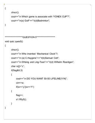{
clrscr();
cout<<”n Which game is associate with ‘YONEX CUP’?”;
cout<<”n(a) Golf”<<”t(d)Badminton”;
}
*******************QUESTION 5********************
void quiz::ques5()
{
clrscr();
cout<<”n Who invented ‘Mechanical Clock”?;
cout<<”n (a) C.Huygens”<<”t(b)Samuel Colt”;
cout<<”n ©Hsing and Ling-Tsan”<<”t(d) Wilhelm Roentgen”;
char rs[]=”c”;
if(flag&It;3)
{
cout<<”n DO YOU WANT 50-50 LIFELINE(Y/N)”;
cin>>w;
if(w==’y’||w==’Y’)
{
flag++;
s1.fifty5();
}
}
 