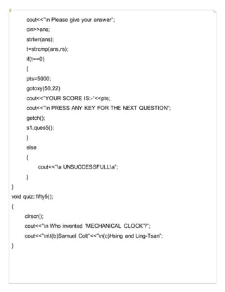 cout<<”n Please give your answer”;
cin>>ans;
strlwr(ans);
t=strcmp(ans,rs);
if(t==0)
{
pts=5000;
gotoxy(50,22)
cout<<”YOUR SCORE IS:-“<<pts;
cout<<”n PRESS ANY KEY FOR THE NEXT QUESTION”;
getch();
s1.ques5();
}
else
{
cout<<”a UNSUCCESSFULLa”;
}
}
void quiz::fifty5();
{
clrscr();
cout<<”n Who invented ‘MECHANICAL CLOCK’?”;
cout<<”nt(b)Samuel Colt”<<”n(c)Hsing and Ling-Tsan”;
}
 