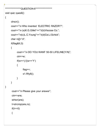 ****************QUESTION 6*****************
void quiz::ques6()
{
clrscr();
cout<<”n Who invented ‘ELECTRIC RAZOR’?”;
cout<<”n (a)K.G.Gillet”<<”t(b)Viscose Co.”;
cout<<”n(c)L.C.Young”<<”t(d)Col.J.Schick”;
char rs[]=”d”;
if(flag&It;3)
{
cout<<”n DO YOU WANT 50-50 LIFELINE(Y/N)”;
cin>>w;
if(w==’y’||w==’Y’)
{
flag++;
s1.fifty6();
}
}
}
cout<<”n Please give your answer”;
cin>>ans;
strlwr(ans);
t=strcmp(ans,rs);
if(t==0)
{
 