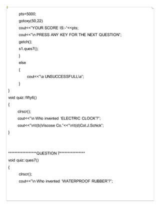 pts=5000;
gotoxy(50,22)
cout<<”YOUR SCORE IS:-“<<pts;
cout<<”n PRESS ANY KEY FOR THE NEXT QUESTION”;
getch();
s1.ques7();
}
else
{
cout<<”a UNSUCCESSFULLa”;
}
}
void quiz::fifty6()
{
clrscr();
cout<<”n Who invented ‘ELECTRIC CLOCK’?”;
cout<<”nt(b)Viscose Co.”<<”nt(d)Col.J.Schick”;
}
******************QUESTION 7****************
void quiz::ques7()
{
clrscr();
cout<<”n Who invented ‘WATERPROOF RUBBER’?”;
 