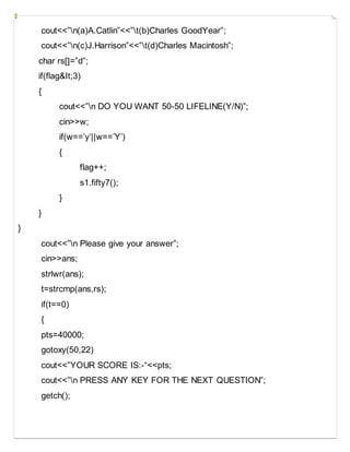 cout<<”n(a)A.Catlin”<<”t(b)Charles GoodYear”;
cout<<”n(c)J.Harrison”<<”t(d)Charles Macintosh”;
char rs[]=”d”;
if(flag&It;3)
{
cout<<”n DO YOU WANT 50-50 LIFELINE(Y/N)”;
cin>>w;
if(w==’y’||w==’Y’)
{
flag++;
s1.fifty7();
}
}
}
cout<<”n Please give your answer”;
cin>>ans;
strlwr(ans);
t=strcmp(ans,rs);
if(t==0)
{
pts=40000;
gotoxy(50,22)
cout<<”YOUR SCORE IS:-“<<pts;
cout<<”n PRESS ANY KEY FOR THE NEXT QUESTION”;
getch();
 