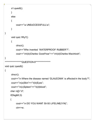 s1.ques8();
}
else
{
cout<<”a UNSUCCESSFULLa”;
}
}
void quiz::fifty7()
{
clrscr();
cout<<”Who invented ‘WATERPROOF RUBBER’?”;
cout<<”nt(b)Charles GoodYear”<<”nt(d)Charles Macintosh”;
}
******************QUESTION 8****************
void quiz::ques8()
{
clrscr();
cout<<”n Where the disease named ‘GLAUCOMA’ is affected in the body’?”;
cout<<”n(a)Skin”<<”t(b)Eyes”;
cout<<”n(c)Spleen”<<”t(d)blood”;
char rs[]=”d”;
if(flag&It;3)
{
cout<<”n DO YOU WANT 50-50 LIFELINE(Y/N)”;
cin>>w;
 
