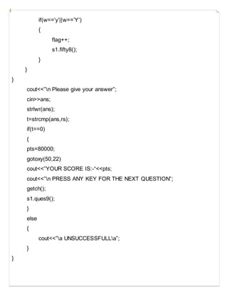 if(w==’y’||w==’Y’)
{
flag++;
s1.fifty8();
}
}
}
cout<<”n Please give your answer”;
cin>>ans;
strlwr(ans);
t=strcmp(ans,rs);
if(t==0)
{
pts=80000;
gotoxy(50,22)
cout<<”YOUR SCORE IS:-“<<pts;
cout<<”n PRESS ANY KEY FOR THE NEXT QUESTION”;
getch();
s1.ques9();
}
else
{
cout<<”a UNSUCCESSFULLa”;
}
}
 