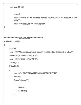 void quiz::fifty8()
{
clrscr();
cout<<”Where is the disease named ‘GLAUCOMA’ is affected in the
body’?”;
cout<<”nt(b)Eyes”<<”nt(c)Spleen”;
}
******************QUESTION 9****************
void quiz::ques9()
{
clrscr();
cout<<”n When was Abraham Lincoln re-elected as president of USA’?”;
cout<<”n(a)1864”<<”t(b)1814”;
cout<<”n(c)1865”<<”t(d)1819”;
char rs[]=”d”;
if(flag&It;3)
{
cout<<”n DO YOU WANT 50-50 LIFELINE(Y/N)”;
cin>>w;
if(w==’y’||w==’Y’)
{
flag++;
s1.fifty9();
}
 