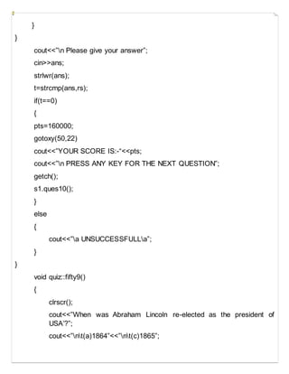 }
}
cout<<”n Please give your answer”;
cin>>ans;
strlwr(ans);
t=strcmp(ans,rs);
if(t==0)
{
pts=160000;
gotoxy(50,22)
cout<<”YOUR SCORE IS:-“<<pts;
cout<<”n PRESS ANY KEY FOR THE NEXT QUESTION”;
getch();
s1.ques10();
}
else
{
cout<<”a UNSUCCESSFULLa”;
}
}
void quiz::fifty9()
{
clrscr();
cout<<”When was Abraham Lincoln re-elected as the president of
USA’?”;
cout<<”nt(a)1864”<<”nt(c)1865”;
 