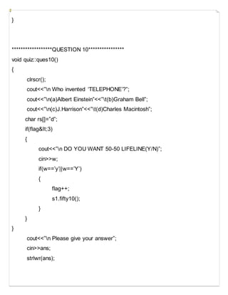 }
******************QUESTION 10****************
void quiz::ques10()
{
clrscr();
cout<<”n Who invented ‘TELEPHONE’?”;
cout<<”n(a)Albert Einstein”<<”t(b)Graham Bell”;
cout<<”n(c)J.Harrison”<<”t(d)Charles Macintosh”;
char rs[]=”d”;
if(flag&It;3)
{
cout<<”n DO YOU WANT 50-50 LIFELINE(Y/N)”;
cin>>w;
if(w==’y’||w==’Y’)
{
flag++;
s1.fifty10();
}
}
}
cout<<”n Please give your answer”;
cin>>ans;
strlwr(ans);
 