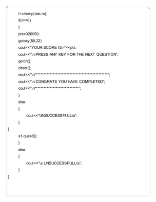 t=strcmp(ans,rs);
if(t==0)
{
pts=320000;
gotoxy(50,22)
cout<<”YOUR SCORE IS:-“<<pts;
cout<<”n PRESS ANY KEY FOR THE NEXT QUESTION”;
getch();
clrscr();
cout<<”n************************************************”;
cout<<”n CONGRATS YOU HAVE COMPLETED”;
cout<<”n*****************************”;
}
else
{
cout<<”UNSUCCESSFULLa”;
}
}
s1.ques8();
}
else
{
cout<<”a UNSUCCESSFULLa”;
}
}
 