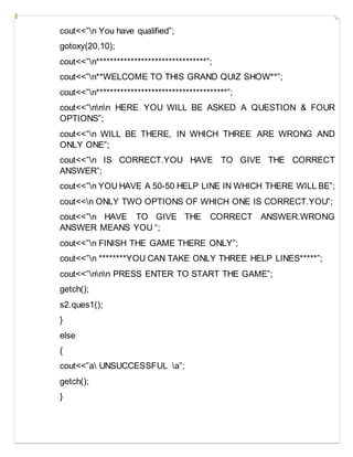cout<<”n You have qualified”;
gotoxy(20,10);
cout<<”n********************************”;
cout<<”n**WELCOME TO THIS GRAND QUIZ SHOW**”;
cout<<”n**************************************”;
cout<<”nnn HERE YOU WILL BE ASKED A QUESTION & FOUR
OPTIONS”;
cout<<”n WILL BE THERE, IN WHICH THREE ARE WRONG AND
ONLY ONE”;
cout<<”n IS CORRECT.YOU HAVE TO GIVE THE CORRECT
ANSWER”;
cout<<”n YOU HAVE A 50-50 HELP LINE IN WHICH THERE WILL BE”;
cout<<n ONLY TWO OPTIONS OF WHICH ONE IS CORRECT.YOU”;
cout<<”n HAVE TO GIVE THE CORRECT ANSWER.WRONG
ANSWER MEANS YOU “;
cout<<”n FINISH THE GAME THERE ONLY”;
cout<<”n ********YOU CAN TAKE ONLY THREE HELP LINES*****”;
cout<<”nnn PRESS ENTER TO START THE GAME”;
getch();
s2.ques1();
}
else
{
cout<<”a UNSUCCESSFUL a”;
getch();
}
 