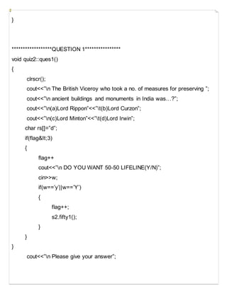 }
******************QUESTION 1****************
void quiz2::ques1()
{
clrscr();
cout<<”n The British Viceroy who took a no. of measures for preserving ”;
cout<<”n ancient buildings and monuments in India was…?”;
cout<<”n(a)Lord Rippon”<<”t(b)Lord Curzon”;
cout<<”n(c)Lord Minton”<<”t(d)Lord Irwin”;
char rs[]=”d”;
if(flag&It;3)
{
flag++
cout<<”n DO YOU WANT 50-50 LIFELINE(Y/N)”;
cin>>w;
if(w==’y’||w==’Y’)
{
flag++;
s2.fifty1();
}
}
}
cout<<”n Please give your answer”;
 
