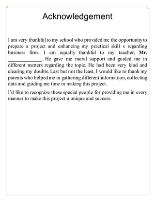 Acknowledgement
I am very thankful to my school who provided me the opportunityto
prepare a project and enhancing my practical skill s regarding
business firm. I am equally thankful to my teacher, Mr.
_____________. He gave me moral support and guided me in
different matters regarding the topic. He had been very kind and
clearing my doubts. Last but not the least, I would like to thank my
parents who helped me in gathering different information, collecting
data and guiding me time in making this project.
I’d like to recognize these special people for providing me in every
manner to make this project a unique and success.
 