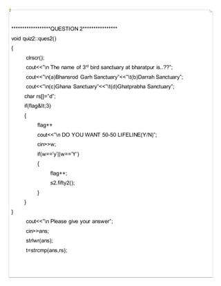 ******************QUESTION 2****************
void quiz2::ques2()
{
clrscr();
cout<<”n The name of 3rd
bird sanctuary at bharatpur is..??”;
cout<<”n(a)Bhansrod Garh Sanctuary”<<”t(b)Darrah Sanctuary”;
cout<<”n(c)Ghana Sanctuary”<<”t(d)Ghatprabha Sanctuary”;
char rs[]=”d”;
if(flag&It;3)
{
flag++
cout<<”n DO YOU WANT 50-50 LIFELINE(Y/N)”;
cin>>w;
if(w==’y’||w==’Y’)
{
flag++;
s2.fifty2();
}
}
}
cout<<”n Please give your answer”;
cin>>ans;
strlwr(ans);
t=strcmp(ans,rs);
 