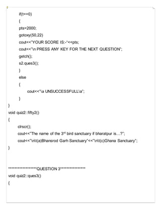 if(t==0)
{
pts=2000;
gotoxy(50,22)
cout<<”YOUR SCORE IS:-“<<pts;
cout<<”n PRESS ANY KEY FOR THE NEXT QUESTION”;
getch();
s2.ques3();
}
else
{
cout<<”a UNSUCCESSFULLa”;
}
}
void quiz2::fifty2()
{
clrscr();
cout<<”The name of the 3rd
bird sanctuary if bharatpur is…?”;
cout<<”nt(a)Bhansrod Garh Sanctuary”<<”nt(c)Ghana Sanctuary”;
}
******************QUESTION 3****************
void quiz2::ques3()
{
 
