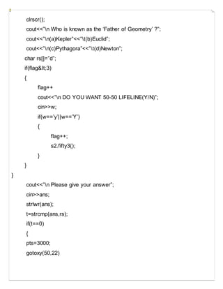 clrscr();
cout<<”n Who is known as the ‘Father of Geometry’ ?”;
cout<<”n(a)Kepler”<<”t(b)Euclid”;
cout<<”n(c)Pythagora”<<”t(d)Newton”;
char rs[]=”d”;
if(flag&It;3)
{
flag++
cout<<”n DO YOU WANT 50-50 LIFELINE(Y/N)”;
cin>>w;
if(w==’y’||w==’Y’)
{
flag++;
s2.fifty3();
}
}
}
cout<<”n Please give your answer”;
cin>>ans;
strlwr(ans);
t=strcmp(ans,rs);
if(t==0)
{
pts=3000;
gotoxy(50,22)
 