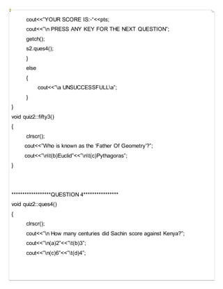 cout<<”YOUR SCORE IS:-“<<pts;
cout<<”n PRESS ANY KEY FOR THE NEXT QUESTION”;
getch();
s2.ques4();
}
else
{
cout<<”a UNSUCCESSFULLa”;
}
}
void quiz2::fifty3()
{
clrscr();
cout<<”Who is known as the ‘Father Of Geometry’?”;
cout<<”nt(b)Euclid”<<”nt(c)Pythagoras”;
}
******************QUESTION 4****************
void quiz2::ques4()
{
clrscr();
cout<<”n How many centuries did Sachin score against Kenya?”;
cout<<”n(a)2”<<”t(b)3”;
cout<<”n(c)6”<<”t(d)4”;
 