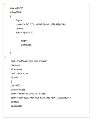 char rs[]=”d”;
if(flag&It;3)
{
flag++
cout<<”n DO YOU WANT 50-50 LIFELINE(Y/N)”;
cin>>w;
if(w==’y’||w==’Y’)
{
flag++;
s2.fifty4();
}
}
}
cout<<”n Please give your answer”;
cin>>ans;
strlwr(ans);
t=strcmp(ans,rs);
if(t==0)
{
pts=5000;
gotoxy(50,22)
cout<<”YOUR SCORE IS:-“<<pts;
cout<<”n PRESS ANY KEY FOR THE NEXT QUESTION”;
getch();
s2.ques5();
 