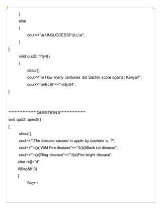 }
else
{
cout<<”a UNSUCCESSFULLa”;
}
}
void quiz2::fifty4()
{
clrscr();
cout<<”n How many centuries did Sachin score against Kenya?”;
cout<<”nt(c)6”<<”nt(d)4”;
}
******************QUESTION 5****************
void quiz2::ques5()
{
clrscr();
cout<<”The disease caused in apple by bacteria is..?”;
cout<<”n(a)Wild Fire disease”<<”t(b)Black rot disease”;
cout<<”n(c)Ring disease”<<”t(d)Fire bright disease”;
char rs[]=”d”;
if(flag&It;3)
{
flag++
 