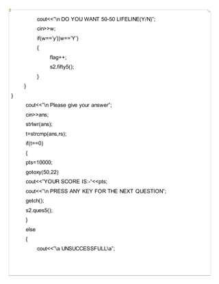 cout<<”n DO YOU WANT 50-50 LIFELINE(Y/N)”;
cin>>w;
if(w==’y’||w==’Y’)
{
flag++;
s2.fifty5();
}
}
}
cout<<”n Please give your answer”;
cin>>ans;
strlwr(ans);
t=strcmp(ans,rs);
if(t==0)
{
pts=10000;
gotoxy(50,22)
cout<<”YOUR SCORE IS:-“<<pts;
cout<<”n PRESS ANY KEY FOR THE NEXT QUESTION”;
getch();
s2.ques5();
}
else
{
cout<<”a UNSUCCESSFULLa”;
 