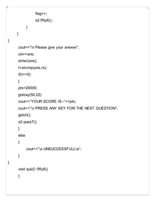 flag++;
s2.fifty6();
}
}
}
cout<<”n Please give your answer”;
cin>>ans;
strlwr(ans);
t=strcmp(ans,rs);
if(t==0)
{
pts=20000;
gotoxy(50,22)
cout<<”YOUR SCORE IS:-“<<pts;
cout<<”n PRESS ANY KEY FOR THE NEXT QUESTION”;
getch();
s2.ques7();
}
else
{
cout<<”a UNSUCCESSFULLa”;
}
}
void quiz2::fifty6()
{
 