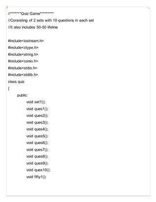 //*******Quiz Game*********
//Consisting of 2 sets with 10 questions in each set
//It also includes 50-50 lifeline
#include<iostream.h>
#include<ctype.h>
#include<string.h>
#include<conio.h>
#include<stdio.h>
#include<stdlib.h>
class quiz
{
public:
void set1();
void ques1();
void ques2();
void ques3();
void ques4();
void ques5();
void ques6();
void ques7();
void ques8();
void ques9();
void ques10();
void fifty1();
 