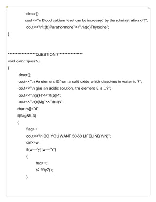 clrscr();
cout<<”n Blood calcium level can be increased by the administration of?”;
cout<<”nt(b)Parathormone”<<”nt(c)Thyroxine”;
}
******************QUESTION 7****************
void quiz2::ques7()
{
clrscr();
cout<<”n An element E from a solid oxide which dissolves in water to ?”;
cout<<”n give an acidic solution, the element E is…?”;
cout<<”n(a)H”<<”t(b)P”;
cout<<”n(c)Mg”<<”t(d)N”;
char rs[]=”d”;
if(flag&It;3)
{
flag++
cout<<”n DO YOU WANT 50-50 LIFELINE(Y/N)”;
cin>>w;
if(w==’y’||w==’Y’)
{
flag++;
s2.fifty7();
}
 
