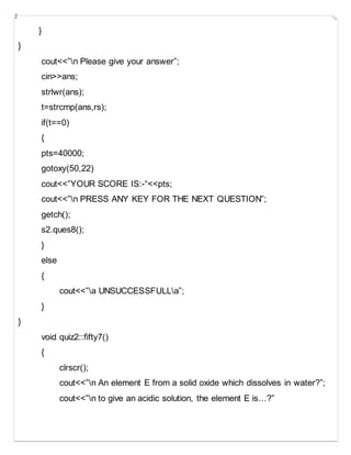 }
}
cout<<”n Please give your answer”;
cin>>ans;
strlwr(ans);
t=strcmp(ans,rs);
if(t==0)
{
pts=40000;
gotoxy(50,22)
cout<<”YOUR SCORE IS:-“<<pts;
cout<<”n PRESS ANY KEY FOR THE NEXT QUESTION”;
getch();
s2.ques8();
}
else
{
cout<<”a UNSUCCESSFULLa”;
}
}
void quiz2::fifty7()
{
clrscr();
cout<<”n An element E from a solid oxide which dissolves in water?”;
cout<<”n to give an acidic solution, the element E is…?”
 