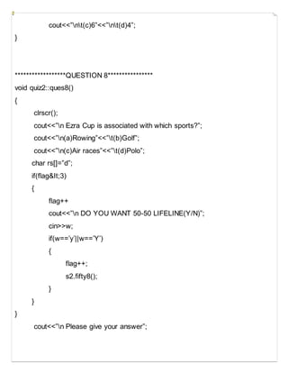 cout<<”nt(c)6”<<”nt(d)4”;
}
******************QUESTION 8****************
void quiz2::ques8()
{
clrscr();
cout<<”n Ezra Cup is associated with which sports?”;
cout<<”n(a)Rowing”<<”t(b)Golf”;
cout<<”n(c)Air races”<<”t(d)Polo”;
char rs[]=”d”;
if(flag&It;3)
{
flag++
cout<<”n DO YOU WANT 50-50 LIFELINE(Y/N)”;
cin>>w;
if(w==’y’||w==’Y’)
{
flag++;
s2.fifty8();
}
}
}
cout<<”n Please give your answer”;
 
