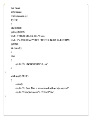 cin>>ans;
strlwr(ans);
t=strcmp(ans,rs);
if(t==0)
{
pts=80000;
gotoxy(50,22)
cout<<”YOUR SCORE IS:-“<<pts;
cout<<”n PRESS ANY KEY FOR THE NEXT QUESTION”;
getch();
s2.ques9();
}
else
{
cout<<”a UNSUCCESSFULLa”;
}
}
void quiz2::fifty8()
{
clrscr();
cout<<”n Ezra Cup is associated with which sports?”;
cout<<”nt(c)Air races”<<”nt(d)Polo”;
}
 
