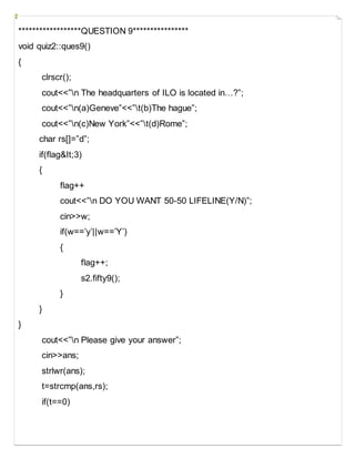******************QUESTION 9****************
void quiz2::ques9()
{
clrscr();
cout<<”n The headquarters of ILO is located in…?”;
cout<<”n(a)Geneve”<<”t(b)The hague”;
cout<<”n(c)New York”<<”t(d)Rome”;
char rs[]=”d”;
if(flag&It;3)
{
flag++
cout<<”n DO YOU WANT 50-50 LIFELINE(Y/N)”;
cin>>w;
if(w==’y’||w==’Y’)
{
flag++;
s2.fifty9();
}
}
}
cout<<”n Please give your answer”;
cin>>ans;
strlwr(ans);
t=strcmp(ans,rs);
if(t==0)
 