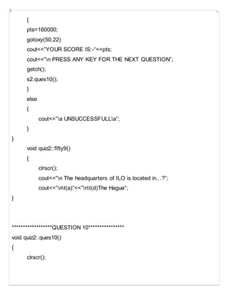 {
pts=160000;
gotoxy(50,22)
cout<<”YOUR SCORE IS:-“<<pts;
cout<<”n PRESS ANY KEY FOR THE NEXT QUESTION”;
getch();
s2.ques10();
}
else
{
cout<<”a UNSUCCESSFULLa”;
}
}
void quiz2::fifty9()
{
clrscr();
cout<<”n The headquarters of ILO is located in…?”;
cout<<”nt(a)”<<”nt(d)The Hague”;
}
******************QUESTION 10****************
void quiz2::ques10()
{
clrscr();
 