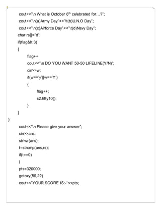cout<<”n What is October 8th
celebrated for…?”;
cout<<”n(a)Army Day”<<”t(b)U.N.O Day”;
cout<<”n(c)Airforce Day”<<”t(d)Navy Day”;
char rs[]=”d”;
if(flag&It;3)
{
flag++
cout<<”n DO YOU WANT 50-50 LIFELINE(Y/N)”;
cin>>w;
if(w==’y’||w==’Y’)
{
flag++;
s2.fifty10();
}
}
}
cout<<”n Please give your answer”;
cin>>ans;
strlwr(ans);
t=strcmp(ans,rs);
if(t==0)
{
pts=320000;
gotoxy(50,22)
cout<<”YOUR SCORE IS:-“<<pts;
 