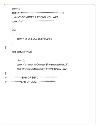 clrscr();
cout<<”/n******************************************”;
cout<<”/nCONGRATULATIONS YOU WIN”;
cout<<”n********************************”;
}
else
{
cout<<”a UNSUCCESSFULLa”;
}
}
void quiz2::fifty10()
{
clrscr();
cout<<”n What is October 8th
celebrated for..?”;
cout<<”nt(c)Airforce Day”<<”nt(d)Navy Day”;
}
//****************END OF SET 2*******************
//***************END OF QUIZ*******************
 