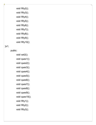void fifty2();
void fifty3();
void fifty4();
void fifty5();
void fifty6();
void fifty7();
void fifty8();
void fifty9();
void fifty10();
}s1;
public:
void set2();
void ques1();
void ques2();
void ques3();
void ques4();
void ques5();
void ques6();
void ques7();
void ques8();
void ques9();
void ques10();
void fifty1();
void fifty2();
void fifty3();
 