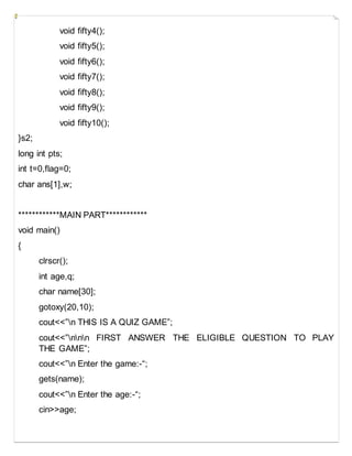 void fifty4();
void fifty5();
void fifty6();
void fifty7();
void fifty8();
void fifty9();
void fifty10();
}s2;
long int pts;
int t=0,flag=0;
char ans[1],w;
************MAIN PART************
void main()
{
clrscr();
int age,q;
char name[30];
gotoxy(20,10);
cout<<”n THIS IS A QUIZ GAME”;
cout<<”nnn FIRST ANSWER THE ELIGIBLE QUESTION TO PLAY
THE GAME”;
cout<<”n Enter the game:-“;
gets(name);
cout<<”n Enter the age:-“;
cin>>age;
 