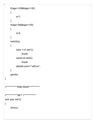 if(age>=25&&age<=35)
{
q=1;
}
if(age>35&&age<=45)
{
q=2;
}
switch(q)
{
case 1:s1.set1();
break;
case2:s2.set2();
break;
default:cout<<”aError”;
}
getch();
}
//************END MAIN************
//************SET 1*************
void quiz::set1()
{
clrscr();
 