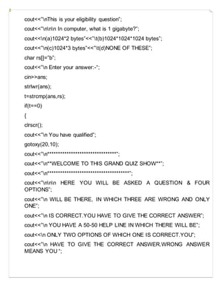 cout<<”nThis is your eligibility question”;
cout<<”nnn In computer, what is 1 gigabyte?”;
cout<<n(a)1024*2 bytes”<<”t(b)1024*1024*1024 bytes”;
cout<<”n(c)1024*3 bytes”<<”t(d)NONE OF THESE”;
char rs[]=”b”;
cout<<”n Enter your answer:-“;
cin>>ans;
strlwr(ans);
t=strcmp(ans,rs);
if(t==0)
{
clrscr();
cout<<”n You have qualified”;
gotoxy(20,10);
cout<<”n********************************”;
cout<<”n**WELCOME TO THIS GRAND QUIZ SHOW**”;
cout<<”n**************************************”;
cout<<”nnn HERE YOU WILL BE ASKED A QUESTION & FOUR
OPTIONS”;
cout<<”n WILL BE THERE, IN WHICH THREE ARE WRONG AND ONLY
ONE”;
cout<<”n IS CORRECT.YOU HAVE TO GIVE THE CORRECT ANSWER”;
cout<<”n YOU HAVE A 50-50 HELP LINE IN WHICH THERE WILL BE”;
cout<<n ONLY TWO OPTIONS OF WHICH ONE IS CORRECT.YOU”;
cout<<”n HAVE TO GIVE THE CORRECT ANSWER.WRONG ANSWER
MEANS YOU “;
 