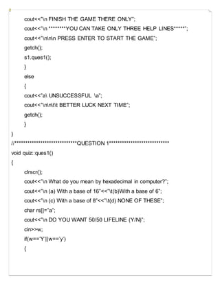 cout<<”n FINISH THE GAME THERE ONLY”;
cout<<”n ********YOU CAN TAKE ONLY THREE HELP LINES*****”;
cout<<”nnn PRESS ENTER TO START THE GAME”;
getch();
s1.ques1();
}
else
{
cout<<”a UNSUCCESSFUL a”;
cout<<”nntt BETTER LUCK NEXT TIME”;
getch();
}
}
//*****************************QUESTION 1****************************
void quiz::ques1()
{
clrscr();
cout<<”n What do you mean by hexadecimal in computer?”;
cout<<”n (a) With a base of 16”<<”t(b)With a base of 6”;
cout<<”n (c) With a base of 8”<<”t(d) NONE OF THESE”;
char rs[]=”a”;
cout<<”n DO YOU WANT 50/50 LIFELINE (Y/N)”;
cin>>w;
if(w==’Y’||w==’y’)
{
 