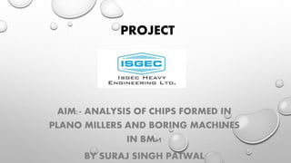 PROJECT
AIM:- ANALYSIS OF CHIPS FORMED IN
PLANO MILLERS AND BORING MACHINES
IN BM-1
BY SURAJ SINGH PATWAL
 