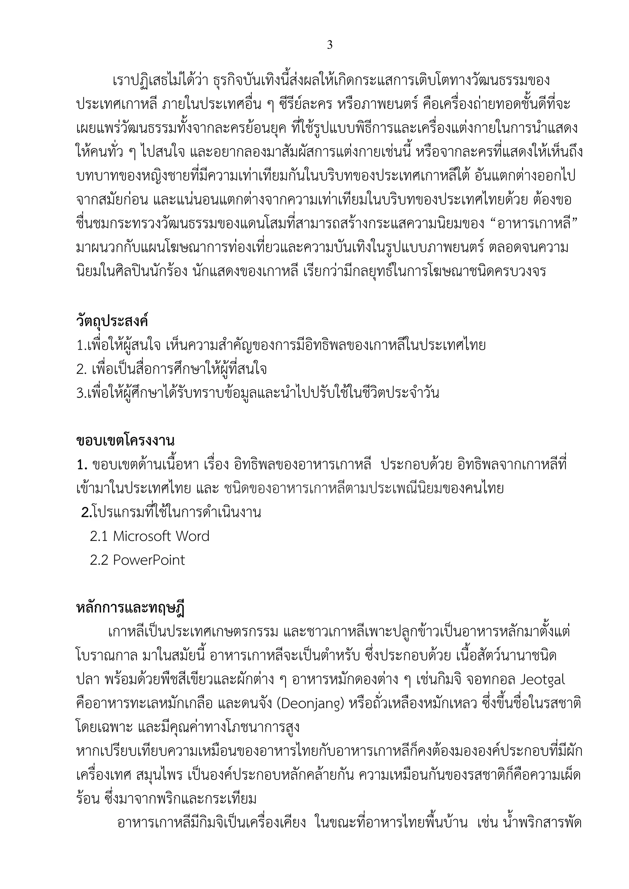 3
เราปฏิเสธไม่ได้ว่า ธุรกิจบันเทิงนี้ส่งผลให้เกิดกระแสการเติบโตทางวัฒนธรรมของ
ประเทศเกาหลี ภายในประเทศอื่น ๆ ซีรีย์ละคร หรือภาพยนตร์ คือเครื่องถ่ายทอดชั้นดีที่จะ
เผยแพร่วัฒนธรรมทั้งจากละครย้อนยุค ที่ใช้รูปแบบพิธีการและเครื่องแต่งกายในการนาแสดง
ให้คนทั่ว ๆ ไปสนใจ และอยากลองมาสัมผัสการแต่งกายเช่นนี้ หรือจากละครที่แสดงให้เห็นถึง
บทบาทของหญิงชายที่มีความเท่าเทียมกันในบริบทของประเทศเกาหลีใต้ อันแตกต่างออกไป
จากสมัยก่อน และแน่นอนแตกต่างจากความเท่าเทียมในบริบทของประเทศไทยด้วย ต้องขอ
ชื่นชมกระทรวงวัฒนธรรมของแดนโสมที่สามารถสร้างกระแสความนิยมของ “อาหารเกาหลี”
มาผนวกกับแผนโฆษณาการท่องเที่ยวและความบันเทิงในรูปแบบภาพยนตร์ ตลอดจนความ
นิยมในศิลปินนักร้อง นักแสดงของเกาหลี เรียกว่ามีกลยุทธ์ในการโฆษณาชนิดครบวงจร
วัตถุประสงค์
1.เพื่อให้ผู้สนใจ เห็นความสาคัญของการมีอิทธิพลของเกาหลีในประเทศไทย
2. เพื่อเป็นสื่อการศึกษาให้ผู้ที่สนใจ
3.เพื่อให้ผู้ศึกษาได้รับทราบข้อมูลและนาไปปรับใช้ในชีวิตประจาวัน
ขอบเขตโครงงาน
1. ขอบเขตด้านเนื้อหา เรื่อง อิทธิพลของอาหารเกาหลี ประกอบด้วย อิทธิพลจากเกาหลีที่
เข้ามาในประเทศไทย และ ชนิดของอาหารเกาหลีตามประเพณีนิยมของคนไทย
2.โปรแกรมที่ใช้ในการดาเนินงาน
2.1 Microsoft Word
2.2 PowerPoint
หลักการและทฤษฎี
เกาหลีเป็นประเทศเกษตรกรรม และชาวเกาหลีเพาะปลูกข้าวเป็นอาหารหลักมาตั้งแต่
โบราณกาล มาในสมัยนี้ อาหารเกาหลีจะเป็นตาหรับ ซึ่งประกอบด้วย เนื้อสัตว์นานาชนิด
ปลา พร้อมด้วยพืชสีเขียวและผักต่าง ๆ อาหารหมักดองต่าง ๆ เช่นกิมจิ จอทกอล Jeotgal
คืออาหารทะเลหมักเกลือ และดนจัง (Deonjang) หรือถั่วเหลืองหมักเหลว ซึ่งขึ้นชื่อในรสชาติ
โดยเฉพาะ และมีคุณค่าทางโภชนาการสูง
หากเปรียบเทียบความเหมือนของอาหารไทยกับอาหารเกาหลีก็คงต้องมององค์ประกอบที่มีผัก
เครื่องเทศ สมุนไพร เป็นองค์ประกอบหลักคล้ายกัน ความเหมือนกันของรสชาติก็คือความเผ็ด
ร้อน ซึ่งมาจากพริกและกระเทียม
อาหารเกาหลีมีกิมจิเป็นเครื่องเคียง ในขณะที่อาหารไทยพื้นบ้าน เช่น น้าพริกสารพัด
 