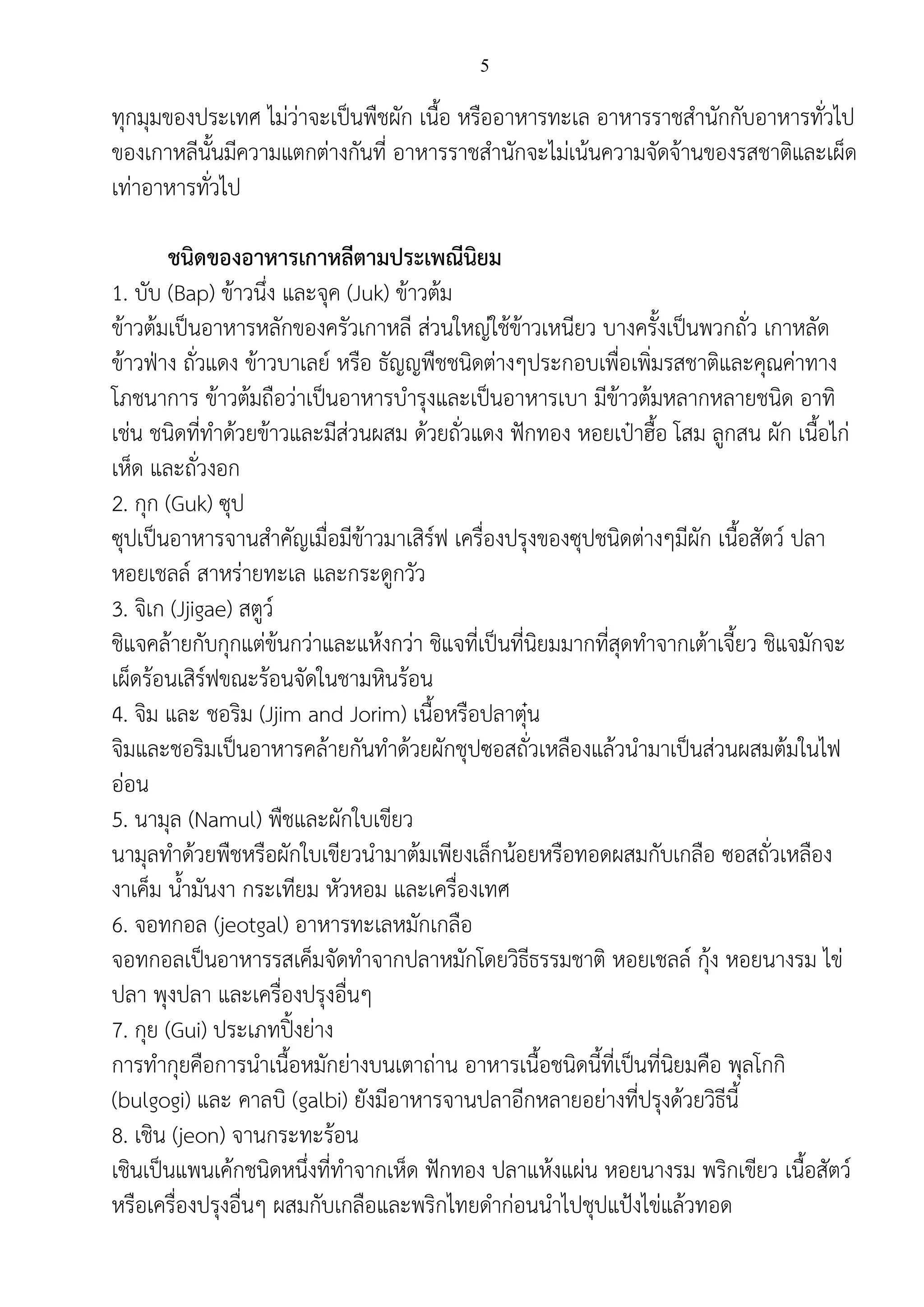 5
ทุกมุมของประเทศ ไม่ว่าจะเป็นพืชผัก เนื้อ หรืออาหารทะเล อาหารราชสานักกับอาหารทั่วไป
ของเกาหลีนั้นมีความแตกต่างกันที่ อาหารราชสานักจะไม่เน้นความจัดจ้านของรสชาติและเผ็ด
เท่าอาหารทั่วไป
ชนิดของอาหารเกาหลีตามประเพณีนิยม
1. บับ (Bap) ข้าวนึ่ง และจุค (Juk) ข้าวต้ม
ข้าวต้มเป็นอาหารหลักของครัวเกาหลี ส่วนใหญ่ใช้ข้าวเหนียว บางครั้งเป็นพวกถั่ว เกาหลัด
ข้าวฟ่าง ถั่วแดง ข้าวบาเลย์ หรือ ธัญญพืชชนิดต่างๆประกอบเพื่อเพิ่มรสชาติและคุณค่าทาง
โภชนาการ ข้าวต้มถือว่าเป็นอาหารบารุงและเป็นอาหารเบา มีข้าวต้มหลากหลายชนิด อาทิ
เช่น ชนิดที่ทาด้วยข้าวและมีส่วนผสม ด้วยถั่วแดง ฟักทอง หอยเป๋าฮื้อ โสม ลูกสน ผัก เนื้อไก่
เห็ด และถั่วงอก
2. กุก (Guk) ซุป
ซุปเป็นอาหารจานสาคัญเมื่อมีข้าวมาเสิร์ฟ เครื่องปรุงของซุปชนิดต่างๆมีผัก เนื้อสัตว์ ปลา
หอยเชลล์ สาหร่ายทะเล และกระดูกวัว
3. จิเก (Jjigae) สตูว์
ชิแจคล้ายกับกุกแต่ข้นกว่าและแห้งกว่า ชิแจที่เป็นที่นิยมมากที่สุดทาจากเต้าเจี้ยว ชิแจมักจะ
เผ็ดร้อนเสิร์ฟขณะร้อนจัดในชามหินร้อน
4. จิม และ ชอริม (Jjim and Jorim) เนื้อหรือปลาตุ๋น
จิมและชอริมเป็นอาหารคล้ายกันทาด้วยผักชุปซอสถั่วเหลืองแล้วนามาเป็นส่วนผสมต้มในไฟ
อ่อน
5. นามุล (Namul) พืชและผักใบเขียว
นามุลทาด้วยพืชหรือผักใบเขียวนามาต้มเพียงเล็กน้อยหรือทอดผสมกับเกลือ ซอสถั่วเหลือง
งาเค็ม น้ามันงา กระเทียม หัวหอม และเครื่องเทศ
6. จอทกอล (jeotgal) อาหารทะเลหมักเกลือ
จอทกอลเป็นอาหารรสเค็มจัดทาจากปลาหมักโดยวิธีธรรมชาติ หอยเชลล์ กุ้ง หอยนางรม ไข่
ปลา พุงปลา และเครื่องปรุงอื่นๆ
7. กุย (Gui) ประเภทปิ้งย่าง
การทากุยคือการนาเนื้อหมักย่างบนเตาถ่าน อาหารเนื้อชนิดนี้ที่เป็นที่นิยมคือ พุลโกกิ
(bulgogi) และ คาลบิ (galbi) ยังมีอาหารจานปลาอีกหลายอย่างที่ปรุงด้วยวิธีนี้
8. เชิน (jeon) จานกระทะร้อน
เชินเป็นแพนเค้กชนิดหนึ่งที่ทาจากเห็ด ฟักทอง ปลาแห้งแผ่น หอยนางรม พริกเขียว เนื้อสัตว์
หรือเครื่องปรุงอื่นๆ ผสมกับเกลือและพริกไทยดาก่อนนาไปชุปแป้งไข่แล้วทอด
 