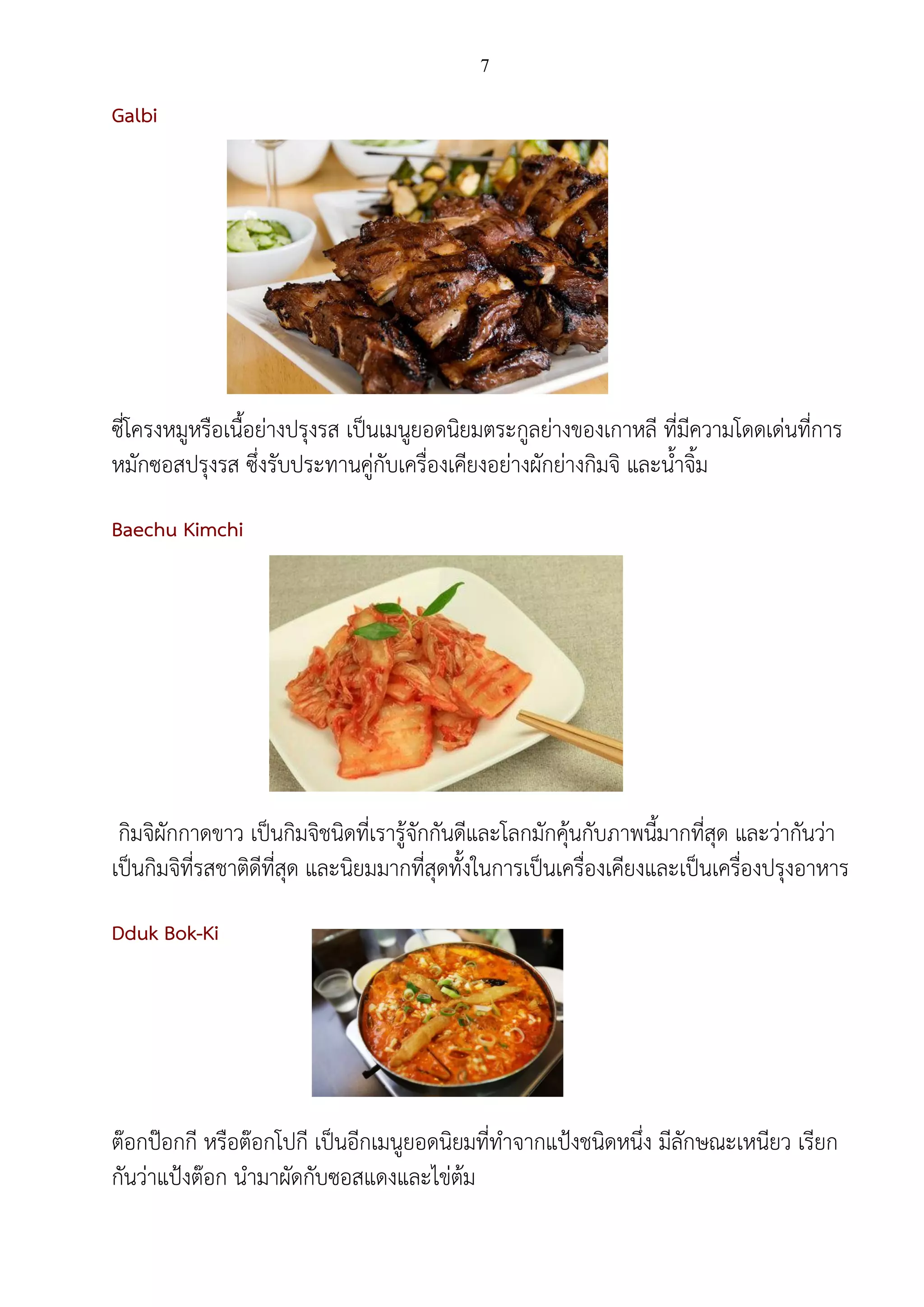 7
Galbi
ซี่โครงหมูหรือเนื้อย่างปรุงรส เป็นเมนูยอดนิยมตระกูลย่างของเกาหลี ที่มีความโดดเด่นที่การ
หมักซอสปรุงรส ซึ่งรับประทานคู่กับเครื่องเคียงอย่างผักย่างกิมจิ และน้าจิ้ม
Baechu Kimchi
กิมจิผักกาดขาว เป็นกิมจิชนิดที่เรารู้จักกันดีและโลกมักคุ้นกับภาพนี้มากที่สุด และว่ากันว่า
เป็นกิมจิที่รสชาติดีที่สุด และนิยมมากที่สุดทั้งในการเป็นเครื่องเคียงและเป็นเครื่องปรุงอาหาร
Dduk Bok-Ki
ต๊อกป๊อกกี หรือต๊อกโปกี เป็นอีกเมนูยอดนิยมที่ทาจากแป้งชนิดหนึ่ง มีลักษณะเหนียว เรียก
กันว่าแป้งต๊อก นามาผัดกับซอสแดงและไข่ต้ม
 